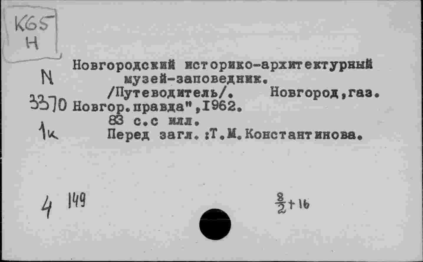 ﻿Кб?
H
Новгородский историко-архитектурный
14	музей-заповедник.
її-i /Путеводитель/. Новгород, газ Новгор.правда”,1962.
.	83 с.с илл.
ju.	Перед загл. :Т.М.Константинова.
4 119
